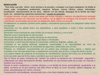 RESOLUCIÓN
Para evitar que el/la niño/a tome rechazo a la escuela y conseguir una buena adaptación de él/ella al
centro, aula, compañeros, profesorado, espacios, tiempos, nuevos hábitos, rutinas, actividades,
socialización, descubrimiento de los otros, relación con los demás, despegue de la familia del mejor
modo, etc., adoptaré las siguientes actuaciones o pautas de actuación:
•El equipo docente, el tutor, entrará días antes que los/las niños/as y realizará una planificación pensada
y proyectada, incluso con reuniones con los padres, con el objetivo de conseguir una actuación conjunta
y planificada, favorecedora del período de adaptación del/la niño/a a la escuela.
•Entablaremos un estrecho contacto entre padres y educadores para ayudar a la integración del/la niño/a
a la escuela:
•Reuniones con los padres sobre sus expectativas y para ayudarles a evitar o limar sentimientos
contradictorios.
•Entrevista inicial individual de cada familia con el equipo directivo y con el tutor.
•Reunión grupo inicial (grupo de alumnos/as).
•Reuniones periódicas de los padres del grupo de alumnos/as.
•Reuniones periódicas de padres del grupo-clase e individuales.
•Encuentros e informaciones diarias en situaciones cotidianas: llegadas, salidas, etc.
•Fomentar en los padres actitudes receptivas, responsables y de disponibilidad, así como de
colaboración en la generación de ambientes de seguridad y afectividad para el niño.
•Preparar un “ambiente” conjuntamente con los padres que contenga seres, signos u objetos que
recuerden a los niños/as situaciones y experiencias conocidas, que domina y donde se siente a gusto.
•Los padres habrán de colaborar en el proceso de “transferencia” afectiva del niño/a con el educador, de
forma que éste sepa de forma clara y sencilla lo que va a hacer en el “cole”.
•Dar al niño/a en estos momentos de “cambio” de entorno la sensación de “continuidad”, seguridad y
colaboración por parte del ambiente familiar, haciéndoles ver que forman parte de un todo, sin rupturas o
cambios muy bruscos.
•Desde el centro recibiremos a los/las niños/as y a la familia de forma personalizada. Igualmente a la
salida, momento en el que haremos que el/la niño/a se lleve un buen recuerdo; salidas relajadas, sin
prisas, despidiéndose con cariño y ternura:
•Incorporación individualizada, secuenciada (uno o dos días) evitando lunes y martes.
 