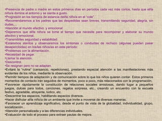 •Presencia de padre o madre en estos primeros días en períodos cada vez más cortos, hasta que el/la
niño/a domine el entorno y se sienta a gusto.
•Progresión en los tiempos de estancia del/la niño/a en el “cole”.
•Recomendaremos a los padres que las despedidas sean breves, transmitiendo seguridad, alegría, sin
dudas,...
•Atención al mundo afectivo y emocional:
•Dejaremos que el/la niño/a se tome el tiempo que necesite para recomponer y elaborar su mundo
afectivo y emocional.
•Transmitirles seguridad y estabilidad.
•Estaremos atentos y observaremos los síntomas o conductas de rechazo (algunas pueden pasar
desapercibidas) en los/las niños/as en este período:
•Problemas con la alimentación.
•Necesidad de pegar.
•Llamar la atención.
•Descontrol.
•Se resignan pero no se adaptan.
•Evitaré la “rutina” (cansancio, repeticiones), prestando especial atención a las manifestaciones más
evidentes de los niños, mediante la observación.
•Permitir tiempos de adaptación y de comunicación sobre lo que los niños quieren contar. Estos primeros
momentos de contacto irán seguidos de momentos, poco a poco, más relacionados con la programación.
•Favorecer rápidamente la constitución de relaciones sociales amistosas, dando lugar a pequeños
juegos, dulces para todos, canciones, regalos sorpresa, etc., creando un encuentro con la escuela
festivo, agradable, atrayente, lúdico, etc.
•Descentrar los espacios, habilitando espacios diversos.
•Hacer disfrutar al/la niño/a de un ambiente que invite a moverse de diversas maneras.
•Favorecer un aprendizaje significativo, desde el punto de vista de la globalidad, individualidad, grupo,
socialización...
•Atención personalizada y a las diferencias individuales.
•Evaluación de todo el proceso para extraer pautas de mejora.
 