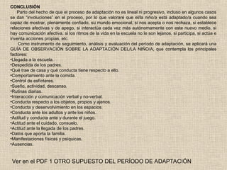 CONCLUSIÓN
Parto del hecho de que el proceso de adaptación no es lineal ni progresivo, incluso en algunos casos
se dan “involuciones” en el proceso, por lo que valoraré que el/la niño/a está adaptado/a cuando sea
capaz de mostrar, plenamente confiado, su mundo emocional, si nos acepta o nos rechaza, si establece
relaciones afectivas y de apego, si interactúa cada vez más autónomamente con este nuevo medio, si
hay comunicación afectiva, si los ritmos de la vida en la escuela no le son lejanos, si participa, si actúa e
inventa acciones propias, etc.
Como instrumento de seguimiento, análisis y evaluación del período de adaptación, se aplicará una
GUÍA DE OBSERVACIÓN SOBRE LA ADAPTACIÓN DEL/LA NIÑO/A, que contempla los principales
factores:
•Llegada a la escuela.
•Despedida de los padres.
•Qué trae de casa y qué conducta tiene respecto a ello.
•Comportamiento ante la comida.
•Control de esfínteres.
•Sueño, actividad, descanso.
•Rutinas diarias.
•Interacción y comunicación verbal y no-verbal.
•Conducta respecto a los objetos, propios y ajenos.
•Conducta y desenvolvimiento en los espacios.
•Conducta ante los adultos y ante los niños.
•Actitud y conducta ante y durante el juego.
•Actitud ante el cuidado, consuelo.
•Actitud ante la llegada de los padres.
•Datos que aporta la familia.
•Manifestaciones físicas y psíquicas.
•Ausencias.
Ver en el PDF 1 OTRO SUPUESTO DEL PERÍODO DE ADAPTACIÓN
 