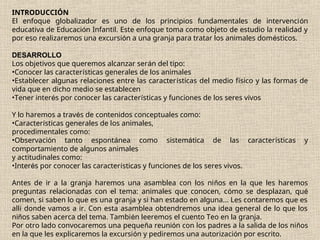 INTRODUCCIÓN
El enfoque globalizador es uno de los principios fundamentales de intervención
educativa de Educación Infantil. Este enfoque toma como objeto de estudio la realidad y
por eso realizaremos una excursión a una granja para tratar los animales domésticos.
DESARROLLO
Los objetivos que queremos alcanzar serán del tipo:
•Conocer las características generales de los animales
•Establecer algunas relaciones entre las características del medio físico y las formas de
vida que en dicho medio se establecen
•Tener interés por conocer las características y funciones de los seres vivos
Y lo haremos a través de contenidos conceptuales como:
•Características generales de los animales,
procedimentales como:
•Observación tanto espontánea como sistemática de las características y
comportamiento de algunos animales
y actitudinales como:
•Interés por conocer las características y funciones de los seres vivos.
Antes de ir a la granja haremos una asamblea con los niños en la que les haremos
preguntas relacionadas con el tema: animales que conocen, cómo se desplazan, qué
comen, si saben lo que es una granja y si han estado en alguna... Les contaremos que es
allí donde vamos a ir. Con esta asamblea obtendremos una idea general de lo que los
niños saben acerca del tema. También leeremos el cuento Teo en la granja.
Por otro lado convocaremos una pequeña reunión con los padres a la salida de los niños
en la que les explicaremos la excursión y pediremos una autorización por escrito.
 