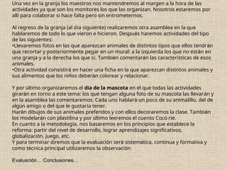 Una vez en la granja los maestros nos mantendremos al margen a la hora de las
actividades ya que son los monitores los que las organizan. Nosotros estaremos por
allí para colaborar si hace falta pero sin entrometernos.
Al regreso de la granja (al día siguiente) realizaremos otra asamblea en la que
hablaremos de todo lo que vieron e hicieron. Después haremos actividades del tipo
de las siguientes:
•Llevaremos fotos en las que aparezcan animales de distintos tipos que ellos tendrán
que recortar y posteriormente pegar en un mural: a la izquierda los que no están en
una granja y a la derecha los que sí. También comentarán las características de esos
animales.
•Otra actividad consistirá en hacer una ficha en la que aparezcan distintos animales y
sus alimentos que los niños deberán colorear y relacionar.
Y por último organizaremos el día de la mascota en el que todas las actividades
girarán en torno a este tema: los que tengan alguna foto de su mascota las llevarán y
en la asamblea las comentaremos. Cada uno hablará un poco de su animalillo, del de
algún amigo o del que le gustaría tener.
Harán dibujos de sus animales preferidos y con ellos decoraremos la clase. También
los modelarán con plastilina y por último leeremos el cuento Cocó ríe.
En cuanto a la metodología, nos basaremos en los principios que establece la
reforma: partir del nivel de desarrollo, lograr aprendizajes significativos,
globalización, juego, etc.
Y para terminar diremos que la evaluación será sistemática, continua y formativa y
como técnica principal utilizaremos la observación
Evaluación… Conclusiones…
 