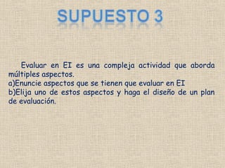 Evaluar en EI es una compleja actividad que aborda
múltiples aspectos.
a)Enuncie aspectos que se tienen que evaluar en EI
b)Elija uno de estos aspectos y haga el diseño de un plan
de evaluación.
 