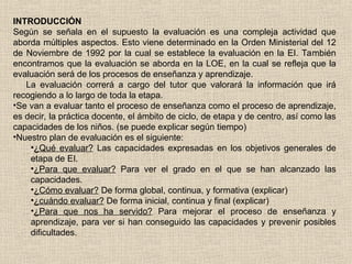 INTRODUCCIÓN
Según se señala en el supuesto la evaluación es una compleja actividad que
aborda múltiples aspectos. Esto viene determinado en la Orden Ministerial del 12
de Noviembre de 1992 por la cual se establece la evaluación en la EI. También
encontramos que la evaluación se aborda en la LOE, en la cual se refleja que la
evaluación será de los procesos de enseñanza y aprendizaje.
La evaluación correrá a cargo del tutor que valorará la información que irá
recogiendo a lo largo de toda la etapa.
•Se van a evaluar tanto el proceso de enseñanza como el proceso de aprendizaje,
es decir, la práctica docente, el ámbito de ciclo, de etapa y de centro, así como las
capacidades de los niños. (se puede explicar según tiempo)
•Nuestro plan de evaluación es el siguiente:
•¿Qué evaluar? Las capacidades expresadas en los objetivos generales de
etapa de EI.
•¿Para que evaluar? Para ver el grado en el que se han alcanzado las
capacidades.
•¿Cómo evaluar? De forma global, continua, y formativa (explicar)
•¿cuándo evaluar? De forma inicial, continua y final (explicar)
•¿Para que nos ha servido? Para mejorar el proceso de enseñanza y
aprendizaje, para ver si han conseguido las capacidades y prevenir posibles
dificultades.
 