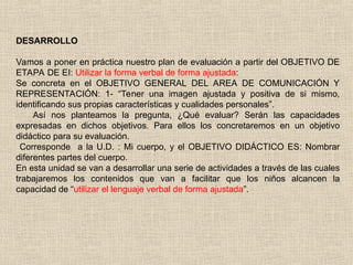 DESARROLLO
Vamos a poner en práctica nuestro plan de evaluación a partir del OBJETIVO DE
ETAPA DE EI: Utilizar la forma verbal de forma ajustada:
Se concreta en el OBJETIVO GENERAL DEL AREA DE COMUNICACIÓN Y
REPRESENTACIÓN: 1- “Tener una imagen ajustada y positiva de si mismo,
identificando sus propias características y cualidades personales”.
Así nos planteamos la pregunta, ¿Qué evaluar? Serán las capacidades
expresadas en dichos objetivos. Para ellos los concretaremos en un objetivo
didáctico para su evaluación.
Corresponde a la U.D. : Mi cuerpo, y el OBJETIVO DIDÁCTICO ES: Nombrar
diferentes partes del cuerpo.
En esta unidad se van a desarrollar una serie de actividades a través de las cuales
trabajaremos los contenidos que van a facilitar que los niños alcancen la
capacidad de “utilizar el lenguaje verbal de forma ajustada”.
 