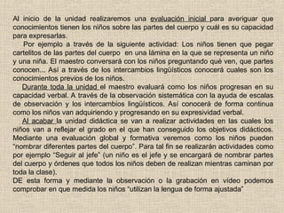 Al inicio de la unidad realizaremos una evaluación inicial para averiguar que
conocimientos tienen los niños sobre las partes del cuerpo y cuál es su capacidad
para expresarlas.
Por ejemplo a través de la siguiente actividad: Los niños tienen que pegar
cartelitos de las partes del cuerpo en una lámina en la que se representa un niño
y una niña. El maestro conversará con los niños preguntando qué ven, que partes
conocen... Así a través de los intercambios lingüísticos conocerá cuales son los
conocimientos previos de los niños.
Durante toda la unidad el maestro evaluará como los niños progresan en su
capacidad verbal. A través de la observación sistemática con la ayuda de escalas
de observación y los intercambios lingüísticos. Así conocerá de forma continua
como los niños van adquiriendo y progresando en su expresividad verbal.
Al acabar la unidad didáctica se van a realizar actividades en las cuales los
niños van a reflejar el grado en el que han conseguido los objetivos didácticos.
Mediante una evaluación global y formativa veremos como los niños pueden
“nombrar diferentes partes del cuerpo”. Para tal fin se realizarán actividades como
por ejemplo “Seguir al jefe” (un niño es el jefe y se encargará de nombrar partes
del cuerpo y órdenes que todos los niños deben de realizan mientras caminan por
toda la clase).
DE esta forma y mediante la observación o la grabación en vídeo podemos
comprobar en que medida los niños “utilizan la lengua de forma ajustada”
 