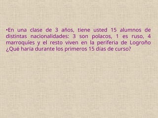 •En una clase de 3 años, tiene usted 15 alumnos de
distintas nacionalidades: 3 son polacos, 1 es ruso, 4
marroquíes y el resto viven en la periferia de Logroño
¿Qué haría durante los primeros 15 días de curso?
 
