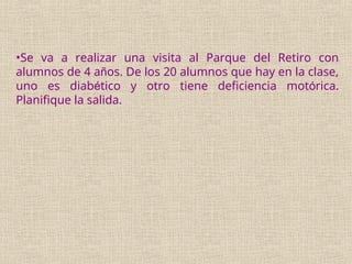•Se va a realizar una visita al Parque del Retiro con
alumnos de 4 años. De los 20 alumnos que hay en la clase,
uno es diabético y otro tiene deficiencia motórica.
Planifique la salida.
 