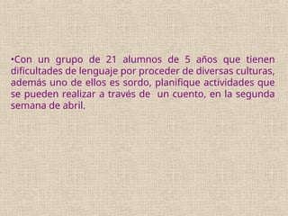 •Con un grupo de 21 alumnos de 5 años que tienen
dificultades de lenguaje por proceder de diversas culturas,
además uno de ellos es sordo, planifique actividades que
se pueden realizar a través de un cuento, en la segunda
semana de abril.
 