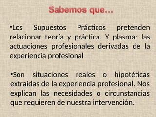 •Los Supuestos Prácticos pretenden
relacionar teoría y práctica. Y plasmar las
actuaciones profesionales derivadas de la
experiencia profesional
•Son situaciones reales o hipotéticas
extraídas de la experiencia profesional. Nos
explican las necesidades o circunstancias
que requieren de nuestra intervención.
 