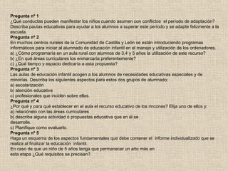 Pregunta nº 1
¿Qué conductas pueden manifestar los niños cuando asumen con conflictos el período de adaptación?
Describa pautas educativas para ayudar a los alumnos a superar este período y se adapte felizmente a la
escuela.
Pregunta nº 2
En muchos centros rurales de la Comunidad de Castilla y León se están introduciendo programas
informáticos para iniciar al alumnado de educación infantil en el manejo y utilización de los ordenadores.
a) ¿Cómo programaría en un aula rural con alumnos de 3,4 y 5 años la utilización de este recurso?
b) ¿En qué áreas curriculares los enmarcaría preferentemente?
c) ¿Qué tiempo y espacio dedicaría a esta propuesta?
Pregunta nº 3
Las aulas de educación infantil acogen a los alumnos de necesidades educativas especiales y de
minorías. Describa los siguientes aspectos para estos dos grupos de alumnado:
a) escolarización
b) atención educativa
c) profesionales que inciden sobre ellos.
Pregunta nº 4
¿Por qué y para qué establecer en el aula el recurso educativo de los rincones? Elija uno de ellos y:
a) relaciónelo con las áreas curriculares
b) describa alguna actividad ó propuestas educativa que en él se
desarrolle.
c) Planifique como evaluarlo.
Pregunta nº 5
Haga un esquema de los aspectos fundamentales que debe contener el informe individualizado que se
realiza al finalizar la educación infantil.
En caso de que un niño de 5 años tenga que permanecer un año más en
esta etapa ¿Qué requisitos se precisan?.
 