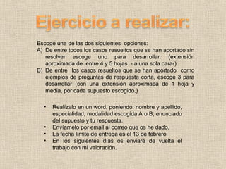 Escoge una de las dos siguientes opciones:
A) De entre todos los casos resueltos que se han aportado sin
resolver escoge uno para desarrollar. (extensión
aproximada de entre 4 y 5 hojas - a una sola cara-)
B) De entre los casos resueltos que se han aportado como
ejemplos de preguntas de respuesta corta, escoge 3 para
desarrollar (con una extensión aproximada de 1 hoja y
media, por cada supuesto escogido.)
• Realízalo en un word, poniendo: nombre y apellido,
especialidad, modalidad escogida A o B, enunciado
del supuesto y tu respuesta.
• Envíamelo por email al correo que os he dado.
• La fecha límite de entrega es el 13 de febrero
• En los siguientes días os enviaré de vuelta el
trabajo con mi valoración.
 