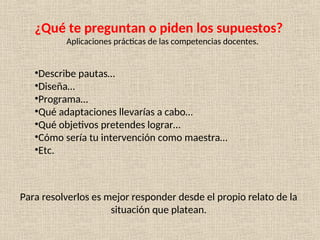 ¿Qué te preguntan o piden los supuestos?
Aplicaciones prácticas de las competencias docentes.
•Describe pautas…
•Diseña…
•Programa…
•Qué adaptaciones llevarías a cabo…
•Qué objetivos pretendes lograr…
•Cómo sería tu intervención como maestra…
•Etc.
Para resolverlos es mejor responder desde el propio relato de la
situación que platean.
 