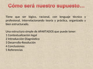Tiene que ser lógico, racional, con lenguaje técnico y
profesional, interrelacionando teoría y práctica, organizado y
bien estructurado.
Una estructura simple de APARTADOS que puede tener:
1 Contextualización legal
2 Introducción-Diagnóstico
3 Desarrollo-Resolución
4 Conclusiones
5 Referencias
 