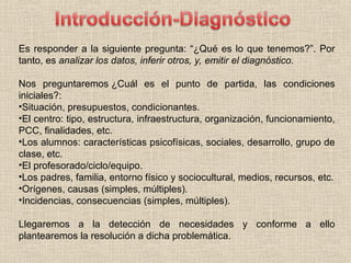 Es responder a la siguiente pregunta: “¿Qué es lo que tenemos?”. Por
tanto, es analizar los datos, inferir otros, y, emitir el diagnóstico.
Nos preguntaremos ¿Cuál es el punto de partida, las condiciones
iniciales?:
•Situación, presupuestos, condicionantes.
•El centro: tipo, estructura, infraestructura, organización, funcionamiento,
PCC, finalidades, etc.
•Los alumnos: características psicofísicas, sociales, desarrollo, grupo de
clase, etc.
•El profesorado/ciclo/equipo.
•Los padres, familia, entorno físico y sociocultural, medios, recursos, etc.
•Orígenes, causas (simples, múltiples).
•Incidencias, consecuencias (simples, múltiples).
Llegaremos a la detección de necesidades y conforme a ello
plantearemos la resolución a dicha problemática.
 