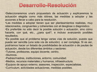 •Seleccionaremos una/s propuesta/s de actuación y explicaremos la
actuación elegida como más idónea, las medidas a adoptar y las
acciones a llevar a cabo para la resolución.
•Las medidas a adoptar tienen que ser planteamientos realistas, muy
relacionados, congruentes y coherentes con el desglose o diagnóstico.
•Es preferible no sólo decir la posible solución o actuación, sino cómo
hacerla, con qué, etc., ¿para qué?, e incluso avanzando posibles
resultados.
•Es posible que el problema tenga varias vías de solución, puesto que
puede ser sencilla (una sola vía de solución) o ser compleja. Si es así,
podríamos hacer un listado de posibilidades de actuación o de pautas de
actuación, desde los diferentes ámbitos y sectores:
-Tutores, profesores, equipo docente, centro.
-Alumnos.
-Padres/madres, instituciones, entorno, comunidad.
-Medios, recursos materiales y humanos, infraestructura.
-Equipos de apoyo externo, asesores, inspección, especialistas.
-Currículum, actividades actuaciones, medidas posibles.
 