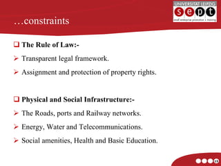 … constraints The Rule of Law:- Transparent legal framework. Assignment and protection of property rights. Physical and Social Infrastructure:- The Roads, ports and Railway networks. Energy, Water and Telecommunications. Social amenities, Health and Basic Education. 