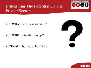 Unleashing The Potential Of The Private Sector ´´  WHAT ´´are the constraints ? ´´ WHO ´´is tó lift them up ? ´´ HOW ´´ they are to be lifted ? 