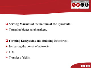 Serving Markets at the bottom of the Pyramid:- Targeting bigger rural markets. Forming Ecosystems and Building Networks:- Increasing the power of networks. FDI. Transfer of skills. 