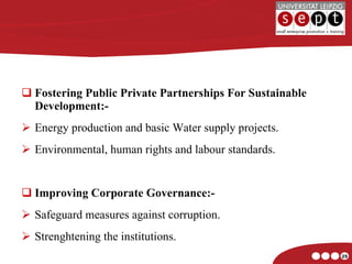 Fostering Public Private Partnerships For Sustainable Development:- Energy production and basic Water supply projects. Environmental, human rights and labour standards. Improving Corporate Governance:- Safeguard measures against corruption. Strenghtening the institutions. 