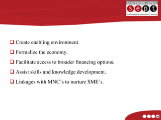 Create enabling environment. Formalize the economy. Facilitate access to broader financing options. Assist skills and knowledge development. Linkages with MNC´s to nurture SME´s. 