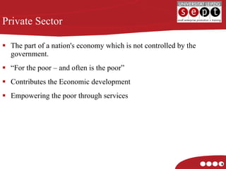 The part of a nation's economy which is not controlled by the government. “ For the poor – and often is the poor” Contributes the Economic development Empowering the poor through services Private Sector 