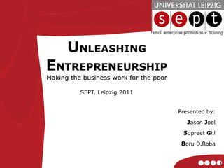 U NLEASHING  E NTREPRENEURSHIP Making the business work for the poor SEPT, Leipzig,2011 Presented by: J ason  J oel S upreet  G ill B oru D.Roba 