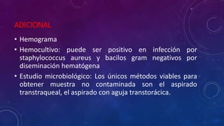 ADICIONAL
• Hemograma
• Hemocultivo: puede ser positivo en infección por
staphylococcus aureus y bacilos gram negativos por
diseminación hematógena
• Estudio microbiológico: Los únicos métodos viables para
obtener muestra no contaminada son el aspirado
transtraqueal, el aspirado con aguja transtorácica.
 