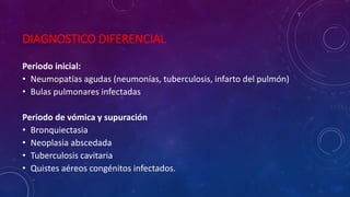 DIAGNOSTICO DIFERENCIAL
Periodo inicial:
• Neumopatías agudas (neumonías, tuberculosis, infarto del pulmón)
• Bulas pulmonares infectadas
Periodo de vómica y supuración
• Bronquiectasia
• Neoplasia abscedada
• Tuberculosis cavitaria
• Quistes aéreos congénitos infectados.
 