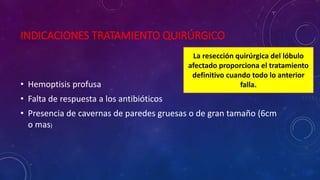 INDICACIONES TRATAMIENTO QUIRÚRGICO
• Hemoptisis profusa
• Falta de respuesta a los antibióticos
• Presencia de cavernas de paredes gruesas o de gran tamaño (6cm
o mas)
La resección quirúrgica del lóbulo
afectado proporciona el tratamiento
definitivo cuando todo lo anterior
falla.
 