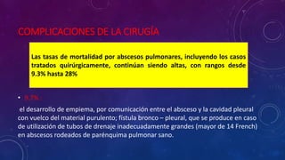 COMPLICACIONES DE LA CIRUGÍA
• 9.7% :
el desarrollo de empiema, por comunicación entre el absceso y la cavidad pleural
con vuelco del material purulento; fístula bronco – pleural, que se produce en caso
de utilización de tubos de drenaje inadecuadamente grandes (mayor de 14 French)
en abscesos rodeados de parénquima pulmonar sano.
Las tasas de mortalidad por abscesos pulmonares, incluyendo los casos
tratados quirúrgicamente, continúan siendo altas, con rangos desde
9.3% hasta 28%
 