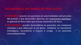 EN FUNCIÓN AL MECANISMO DE PRODUCCIÓN
• PRIMARIOS: ocurren en pacientes sin anormalidades estructurales
del pulmón y que desarrollan abscesos por mecanismo aspirativo,
en general de flora mixta que incluye anaerobios de boca.
• SECUNDARIOS: pueden desarrollarse en pacientes con neoplasias
cavitadas o que obstruyen la vía aérea, mediante un mecanismo
embolígeno, secundarios a trauma o cirugía o en pacientes
inmunodeprimidos.
 