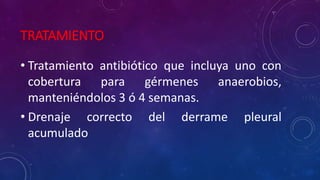 TRATAMIENTO
• Tratamiento antibiótico que incluya uno con
cobertura para gérmenes anaerobios,
manteniéndolos 3 ó 4 semanas.
• Drenaje correcto del derrame pleural
acumulado
 