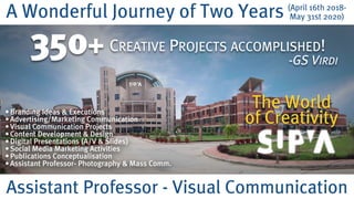 A Wonderful Journey of Two Years
Assistant Professor - Visual Communication
350+
(April 16th 2018-
May 31st 2020)
CREATIVE PROJECTS ACCOMPLISHED!
-GS VIRDI
The World  
of Creativity
•Branding Ideas & Executions
•Advertising/Marketing Communication
•Visual Communication Projects
•Content Development & Design
•Digital Presentations (A/V & Slides)
•Social Media Marketing Activities
•Publications Conceptualisation
•Assistant Professor- Photography & Mass Comm.
 
