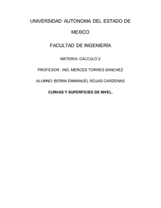 UNIVERSIDAD AUTONOMA DEL ESTADO DE
MEXICO
FACULTAD DE INGENIERÍA
MATERIA: CALCULO 2
PROFESOR : ING. MERCED TORRES SANCHEZ
ALUMNO: BERNA EMMANUEL ROJAS CARDENAS
CURVAS Y SUPERFICIES DE NIVEL.
 