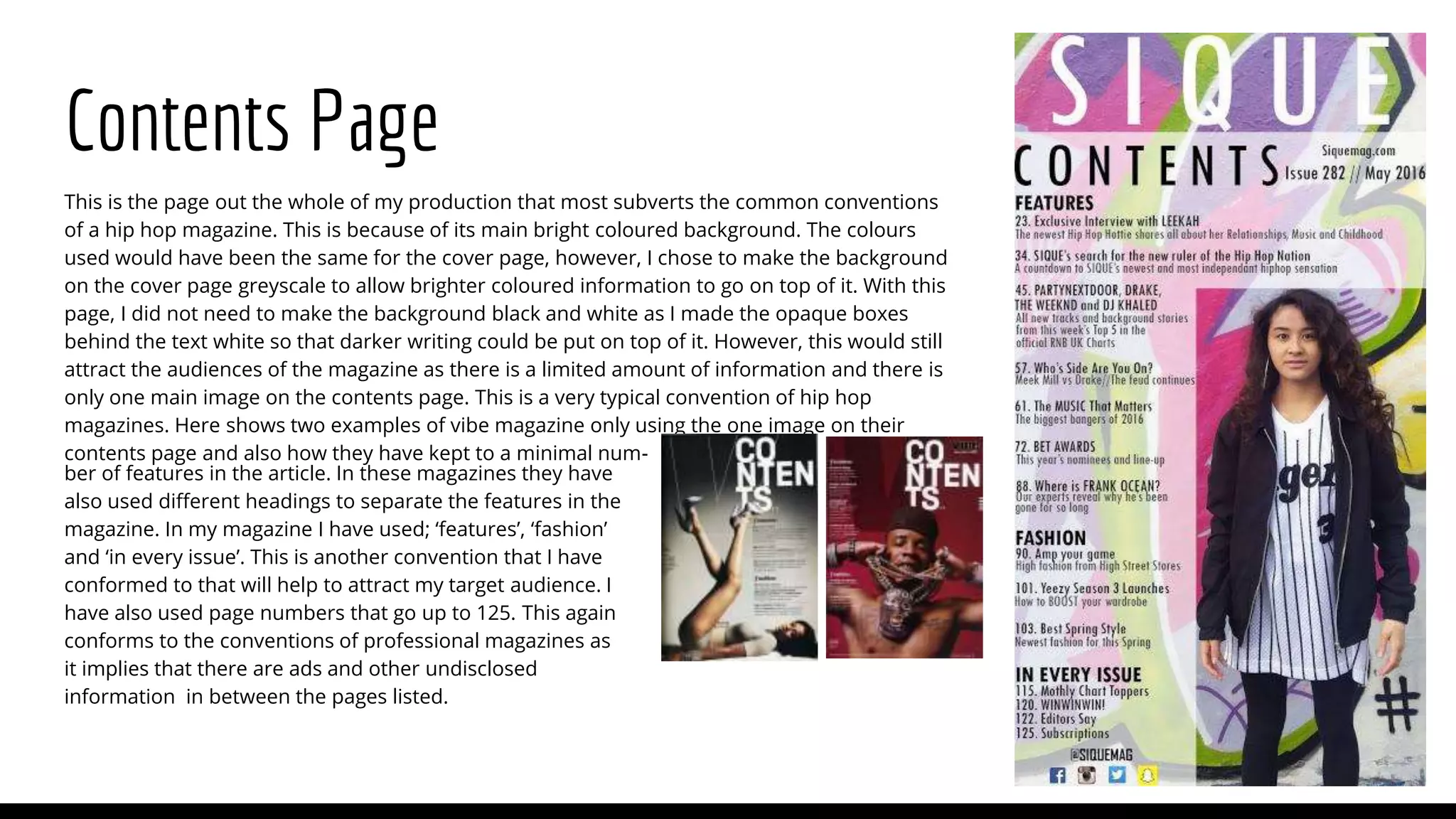 Contents Page
This is the page out the whole of my production that most subverts the common conventions
of a hip hop magazine. This is because of its main bright coloured background. The colours
used would have been the same for the cover page, however, I chose to make the background
on the cover page greyscale to allow brighter coloured information to go on top of it. With this
page, I did not need to make the background black and white as I made the opaque boxes
behind the text white so that darker writing could be put on top of it. However, this would still
attract the audiences of the magazine as there is a limited amount of information and there is
only one main image on the contents page. This is a very typical convention of hip hop
magazines. Here shows two examples of vibe magazine only using the one image on their
contents page and also how they have kept to a minimal num-
ber of features in the article. In these magazines they have
also used different headings to separate the features in the
magazine. In my magazine I have used; ‘features’, ‘fashion’
and ‘in every issue’. This is another convention that I have
conformed to that will help to attract my target audience. I
have also used page numbers that go up to 125. This again
conforms to the conventions of professional magazines as
it implies that there are ads and other undisclosed
information in between the pages listed.
 