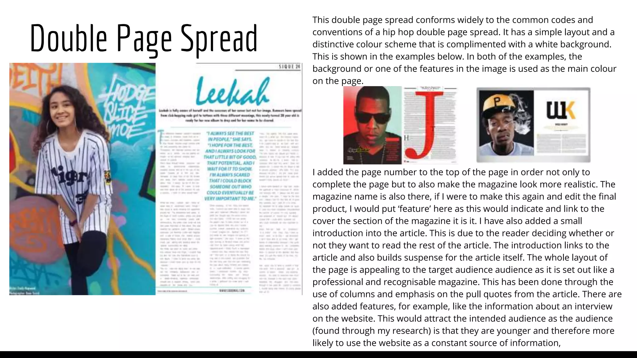 Double Page Spread
This double page spread conforms widely to the common codes and
conventions of a hip hop double page spread. It has a simple layout and a
distinctive colour scheme that is complimented with a white background.
This is shown in the examples below. In both of the examples, the
background or one of the features in the image is used as the main colour
on the page.
I added the page number to the top of the page in order not only to
complete the page but to also make the magazine look more realistic. The
magazine name is also there, if I were to make this again and edit the final
product, I would put ‘feature’ here as this would indicate and link to the
cover the section of the magazine it is it. I have also added a small
introduction into the article. This is due to the reader deciding whether or
not they want to read the rest of the article. The introduction links to the
article and also builds suspense for the article itself. The whole layout of
the page is appealing to the target audience audience as it is set out like a
professional and recognisable magazine. This has been done through the
use of columns and emphasis on the pull quotes from the article. There are
also added features, for example, like the information about an interview
on the website. This would attract the intended audience as the audience
(found through my research) is that they are younger and therefore more
likely to use the website as a constant source of information,
 
