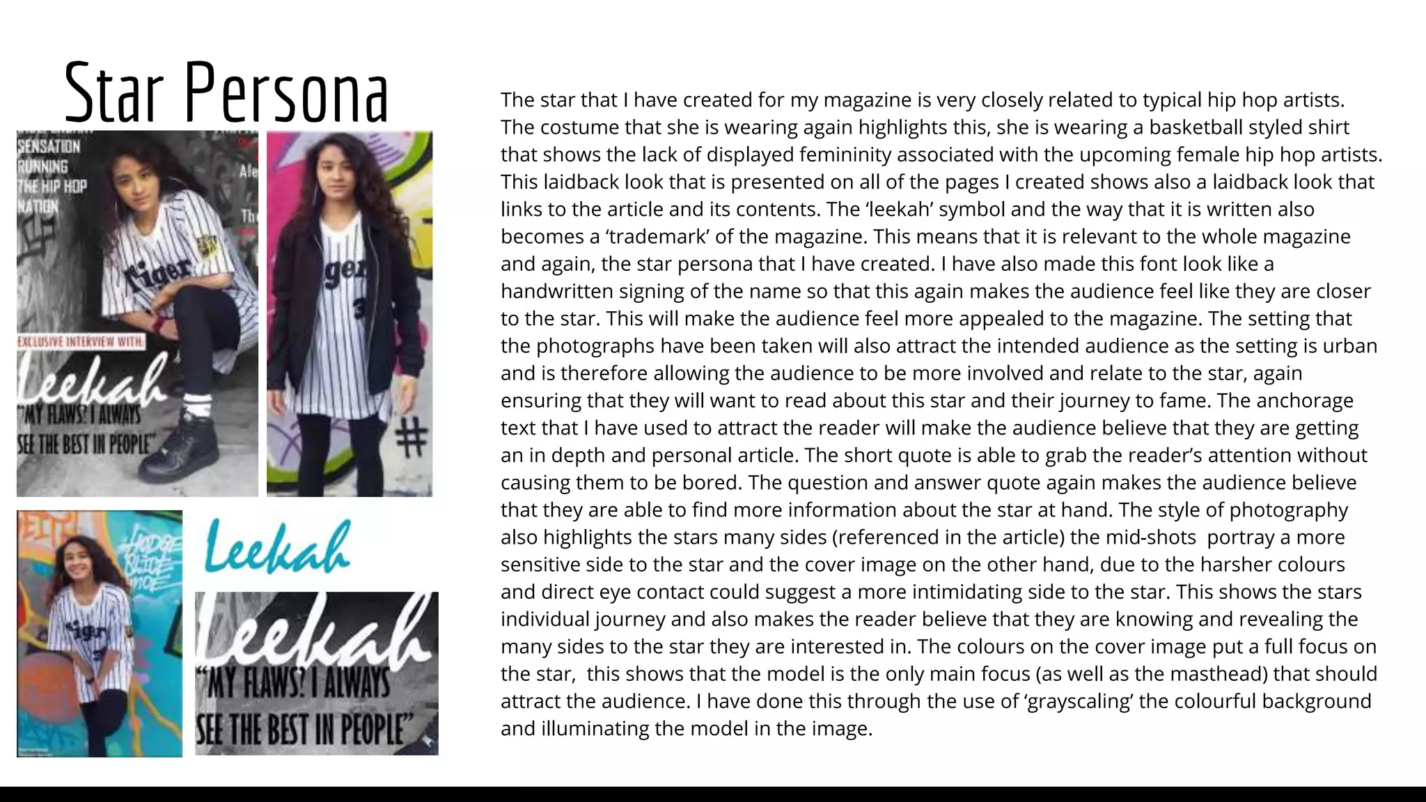 Star Persona The star that I have created for my magazine is very closely related to typical hip hop artists.
The costume that she is wearing again highlights this, she is wearing a basketball styled shirt
that shows the lack of displayed femininity associated with the upcoming female hip hop artists.
This laidback look that is presented on all of the pages I created shows also a laidback look that
links to the article and its contents. The ‘leekah’ symbol and the way that it is written also
becomes a ‘trademark’ of the magazine. This means that it is relevant to the whole magazine
and again, the star persona that I have created. I have also made this font look like a
handwritten signing of the name so that this again makes the audience feel like they are closer
to the star. This will make the audience feel more appealed to the magazine. The setting that
the photographs have been taken will also attract the intended audience as the setting is urban
and is therefore allowing the audience to be more involved and relate to the star, again
ensuring that they will want to read about this star and their journey to fame. The anchorage
text that I have used to attract the reader will make the audience believe that they are getting
an in depth and personal article. The short quote is able to grab the reader’s attention without
causing them to be bored. The question and answer quote again makes the audience believe
that they are able to find more information about the star at hand. The style of photography
also highlights the stars many sides (referenced in the article) the mid-shots portray a more
sensitive side to the star and the cover image on the other hand, due to the harsher colours
and direct eye contact could suggest a more intimidating side to the star. This shows the stars
individual journey and also makes the reader believe that they are knowing and revealing the
many sides to the star they are interested in. The colours on the cover image put a full focus on
the star, this shows that the model is the only main focus (as well as the masthead) that should
attract the audience. I have done this through the use of ‘grayscaling’ the colourful background
and illuminating the model in the image.
 