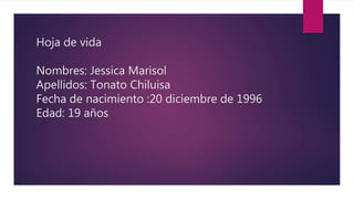 Hoja de vida
Nombres: Jessica Marisol
Apellidos: Tonato Chiluisa
Fecha de nacimiento :20 diciembre de 1996
Edad: 19 años
 