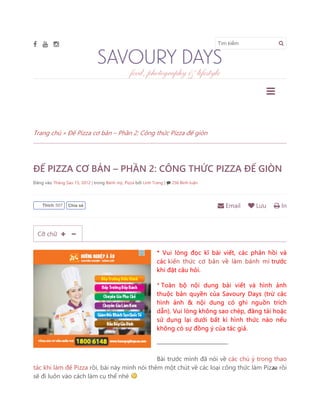 Tìm kiếm
Trang chủ » Đế Pizza cơ bản – Phần 2: Công thức Pizza đế giòn
ĐẾ PIZZA CƠ BẢN – PHẦN 2: CÔNG THỨC PIZZA ĐẾ GIÒN
Đăng vào Tháng Sáu 15, 2012 | trong Bánh mỳ, Pizza bởi Linh Trang | 256 Bình luận
* Vui lòng đọc kĩ bài viết, các phản hồi và
các kiến thức cơ bản về làm bánh mì trước
khi đặt câu hỏi.
* Toàn bộ nội dung bài viết và hình ảnh
thuộc bản quyền của Savoury Days (trừ các
hình ảnh & nội dung có ghi nguồn trích
dẫn). Vui lòng không sao chép, đăng tải hoặc
sử dụng lại dưới bất kì hình thức nào nếu
không có sự đồng ý của tác giả.
———————————-
Bài trước mình đã nói về các chú ý trong thao
tác khi làm đế Pizza rồi, bài này mình nói thêm một chút về các loại công thức làm Pizza rồi
sẽ đi luôn vào cách làm cụ thể nhé
Email Lưu InThích 507 Chia sẻ
Cỡ chữ
 