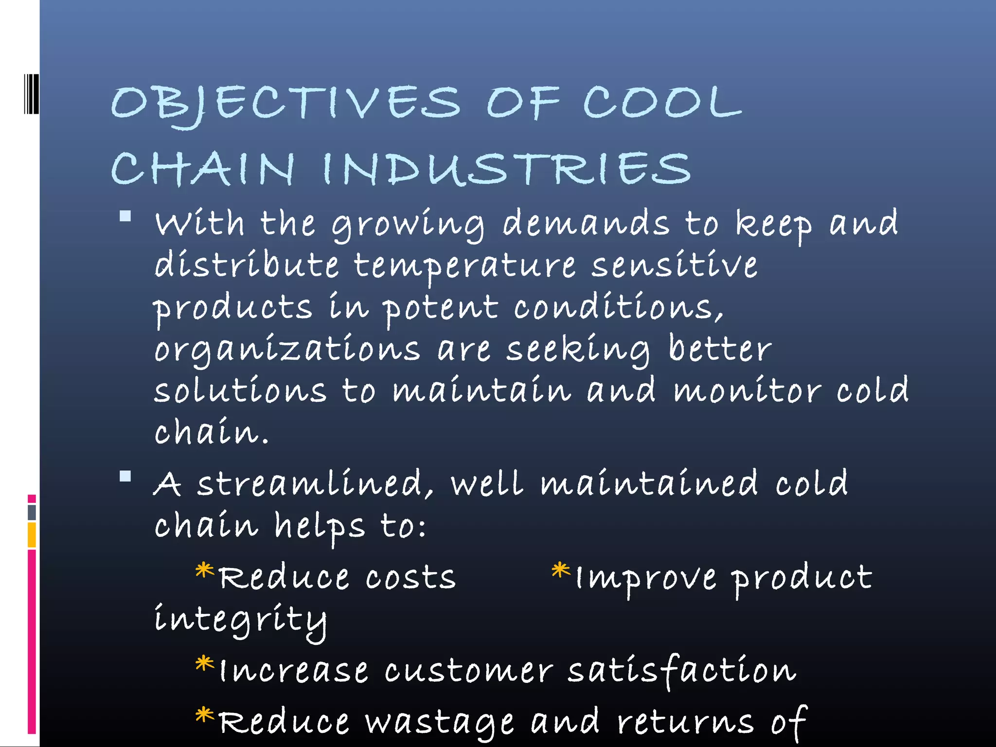 OBJECTIVES OF COOL
CHAIN INDUSTRIES
 With the growing demands to keep and
distribute temperature sensitive
products in potent conditions,
organizations are seeking better
solutions to maintain and monitor cold
chain.
 A streamlined, well maintained cold
chain helps to:
*Reduce costs *Improve product
integrity
*Increase customer satisfaction
*Reduce wastage and returns of
 