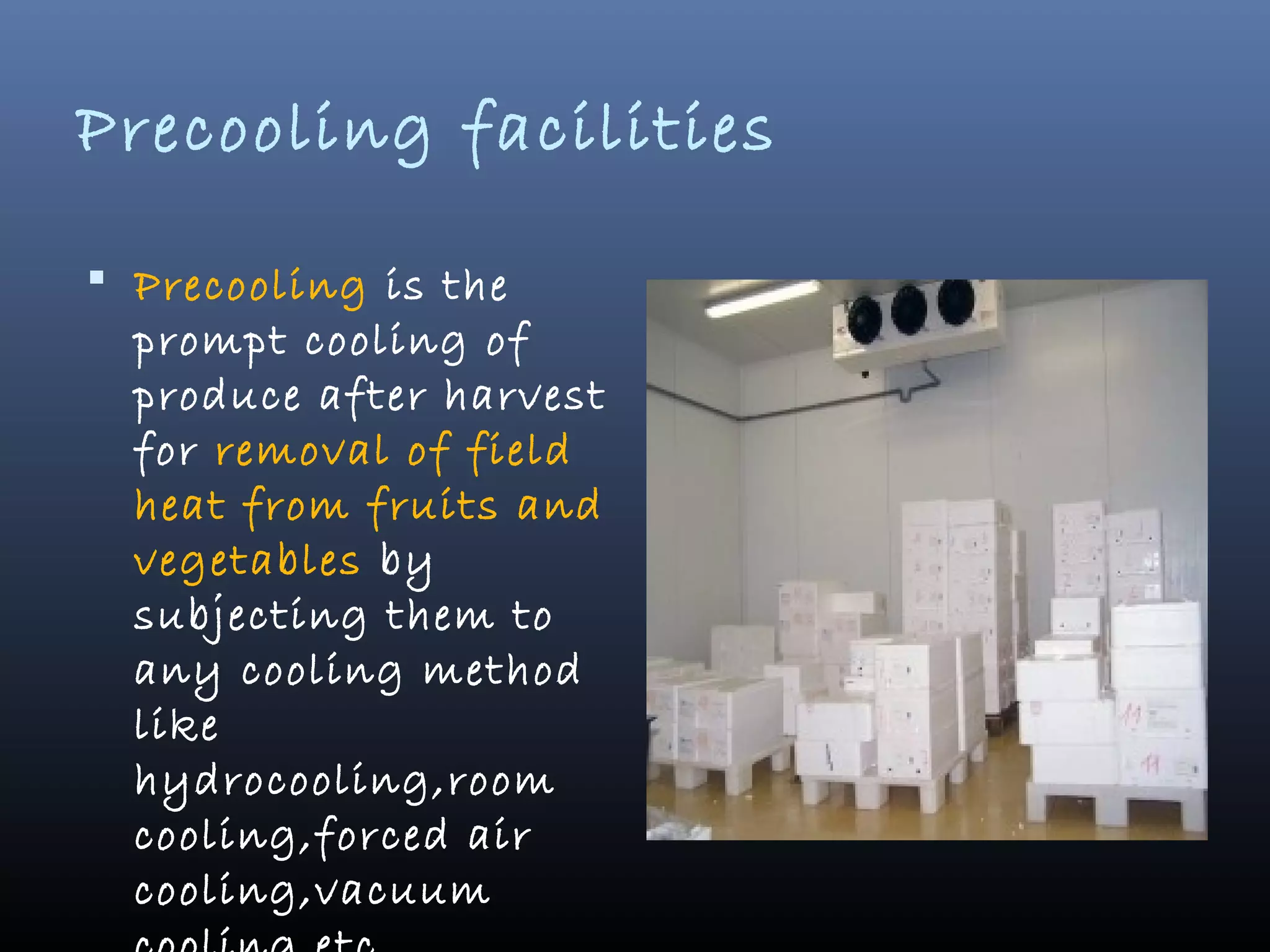 Precooling facilities
 Precooling is the
prompt cooling of
produce after harvest
for removal of field
heat from fruits and
vegetables by
subjecting them to
any cooling method
like
hydrocooling,room
cooling,forced air
cooling,vacuum
 