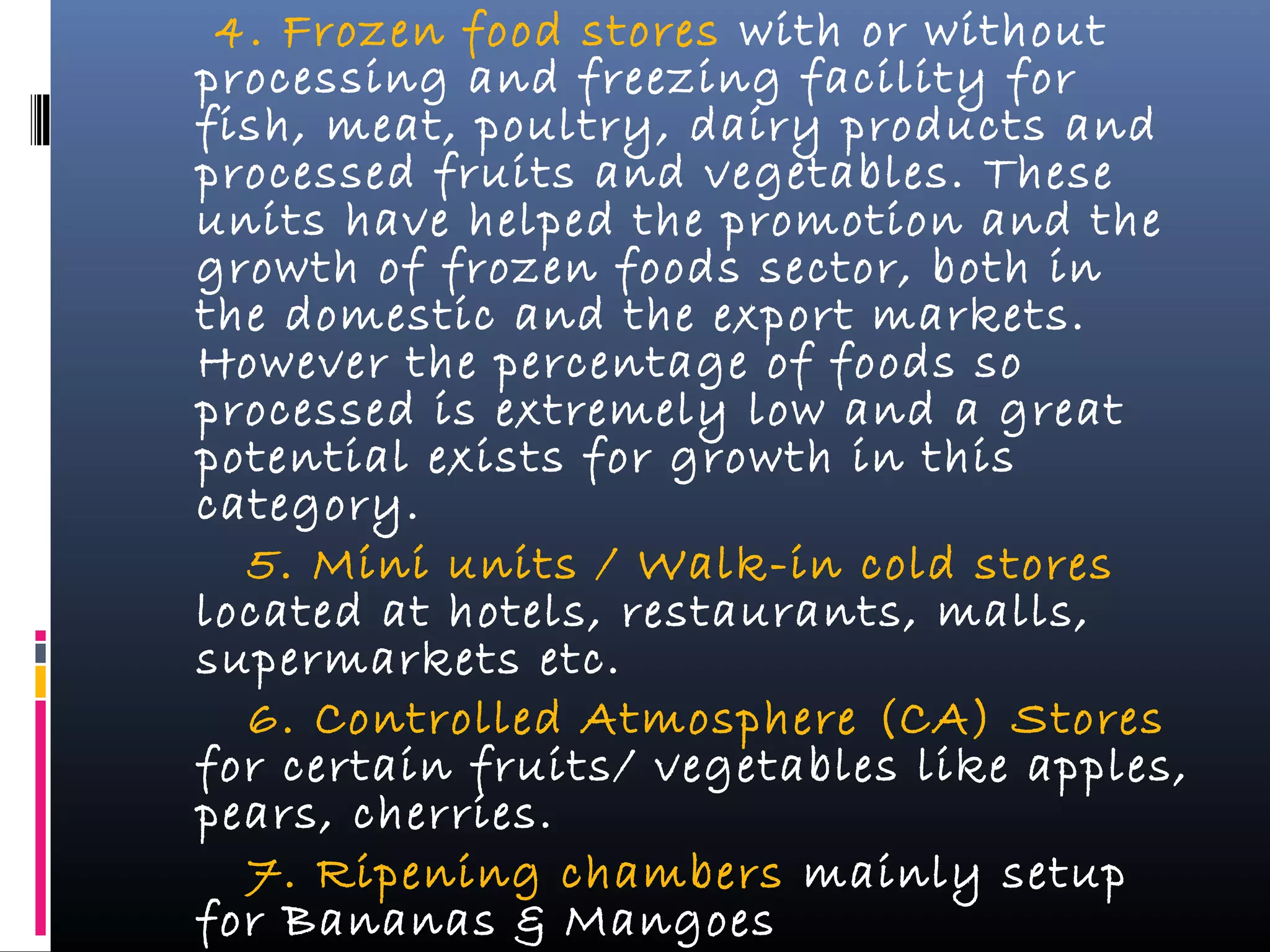 4. Frozen food stores with or without
processing and freezing facility for
fish, meat, poultry, dairy products and
processed fruits and vegetables. These
units have helped the promotion and the
growth of frozen foods sector, both in
the domestic and the export markets.
However the percentage of foods so
processed is extremely low and a great
potential exists for growth in this
category.
5. Mini units / Walk-in cold stores
located at hotels, restaurants, malls,
supermarkets etc.
6. Controlled Atmosphere (CA) Stores
for certain fruits/ vegetables like apples,
pears, cherries.
7. Ripening chambers mainly setup
for Bananas & Mangoes
 