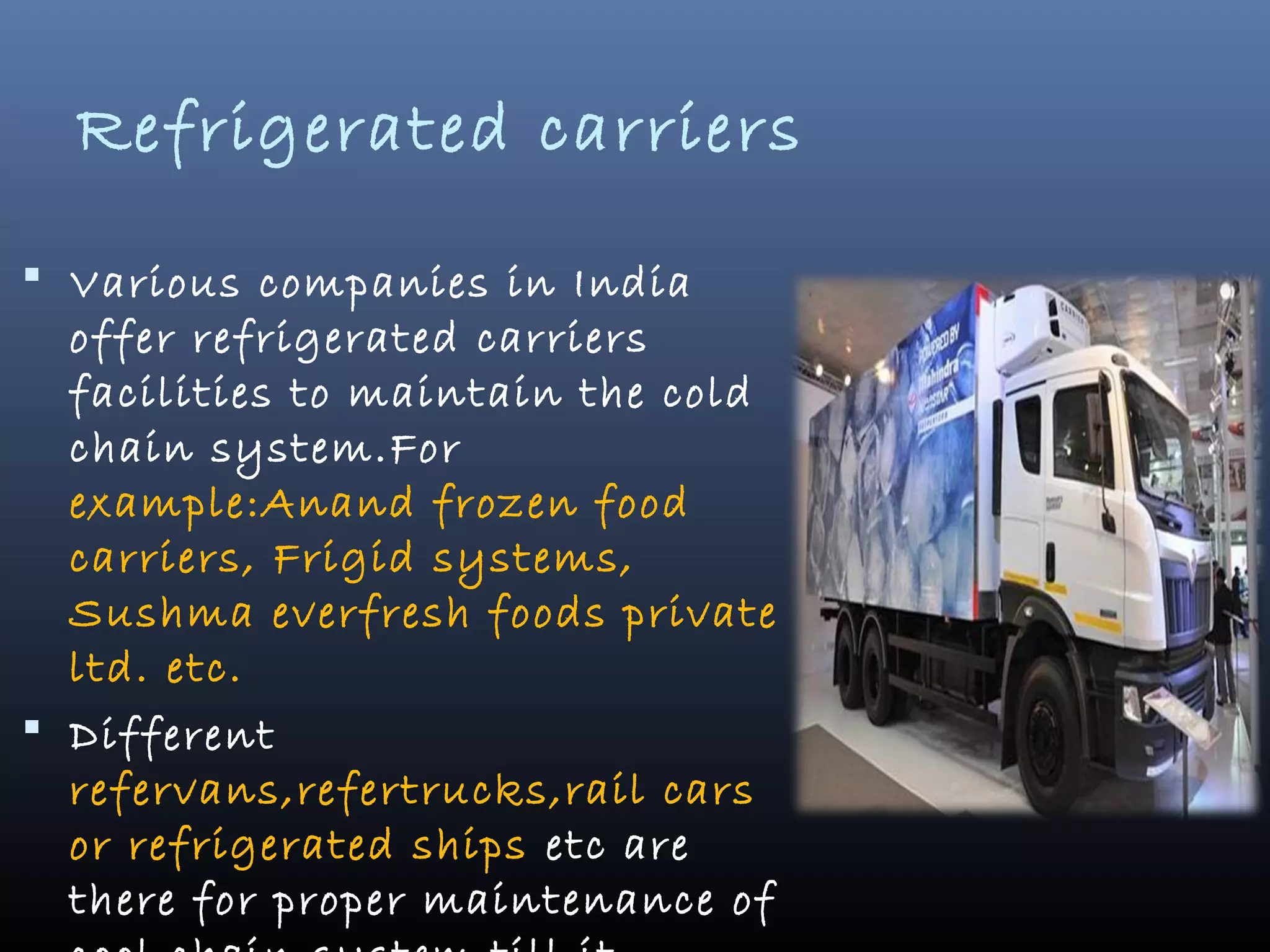 Refrigerated carriers
 Various companies in India
offer refrigerated carriers
facilities to maintain the cold
chain system.For
example:Anand frozen food
carriers, Frigid systems,
Sushma everfresh foods private
ltd. etc.
 Different
refervans,refertrucks,rail cars
or refrigerated ships etc are
there for proper maintenance of
 