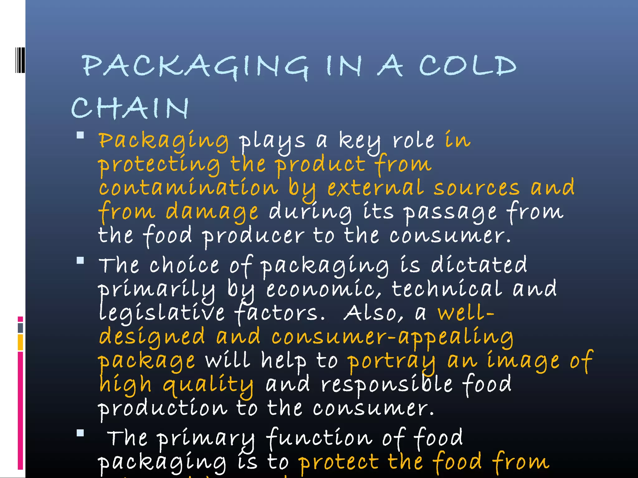PACKAGING IN A COLD
CHAIN
 Packaging plays a key role in
protecting the product from
contamination by external sources and
from damage during its passage from
the food producer to the consumer.
 The choice of packaging is dictated
primarily by economic, technical and
legislative factors. Also, a well-
designed and consumer-appealing
package will help to portray an image of
high quality and responsible food
production to the consumer.
 The primary function of food
packaging is to protect the food from
 