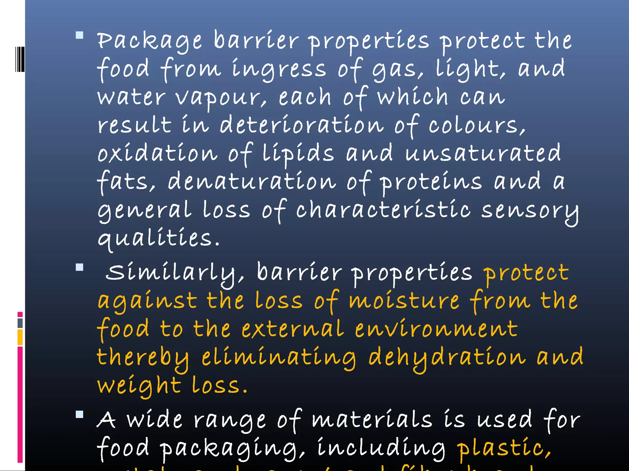  Package barrier properties protect the
food from ingress of gas, light, and
water vapour, each of which can
result in deterioration of colours,
oxidation of lipids and unsaturated
fats, denaturation of proteins and a
general loss of characteristic sensory
qualities.
 Similarly, barrier properties protect
against the loss of moisture from the
food to the external environment
thereby eliminating dehydration and
weight loss.
 A wide range of materials is used for
food packaging, including plastic,
 