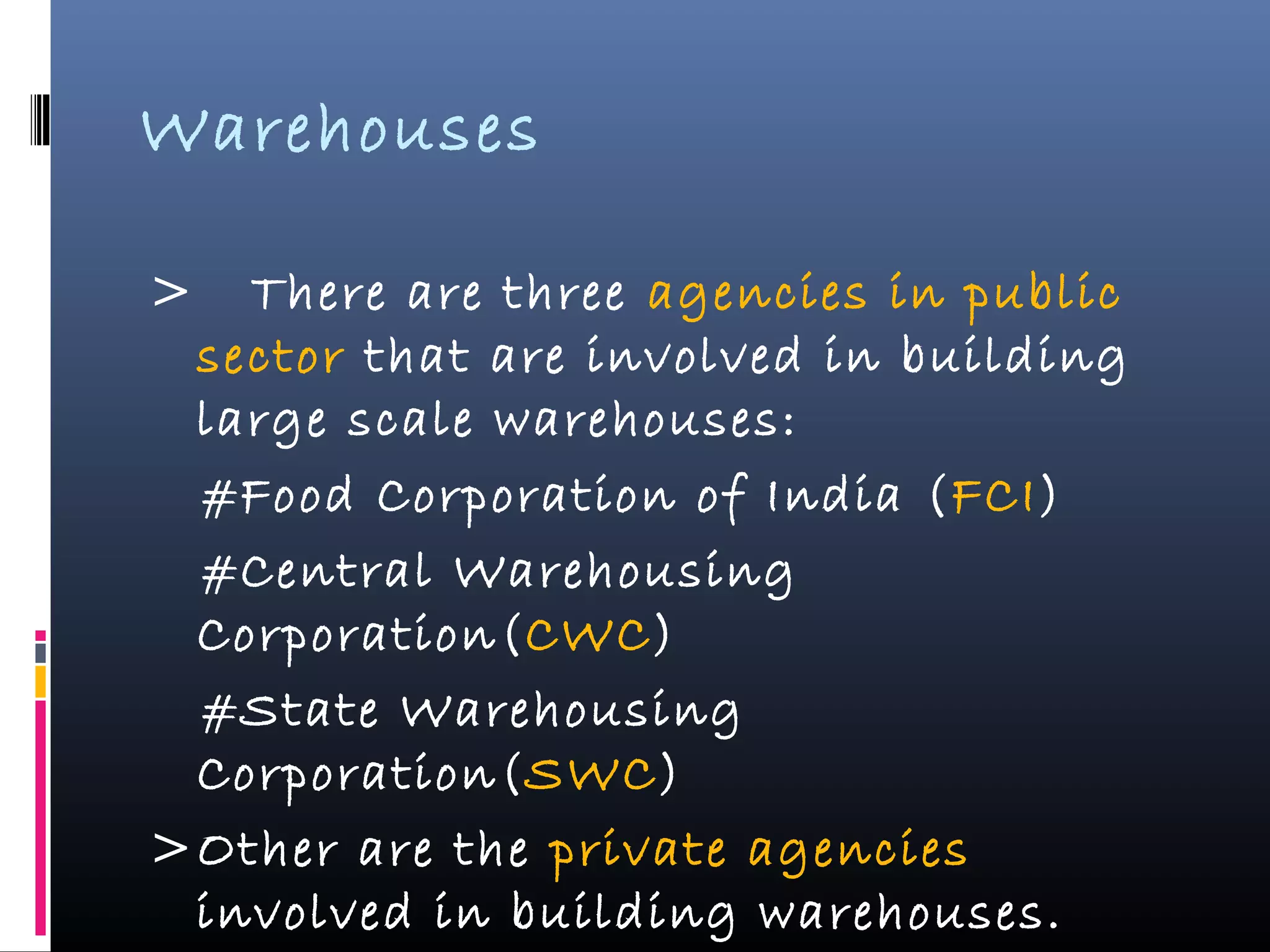Warehouses
> There are three agencies in public
sector that are involved in building
large scale warehouses:
#Food Corporation of India (FCI)
#Central Warehousing
Corporation(CWC)
#State Warehousing
Corporation(SWC)
>Other are the private agencies
involved in building warehouses.
 