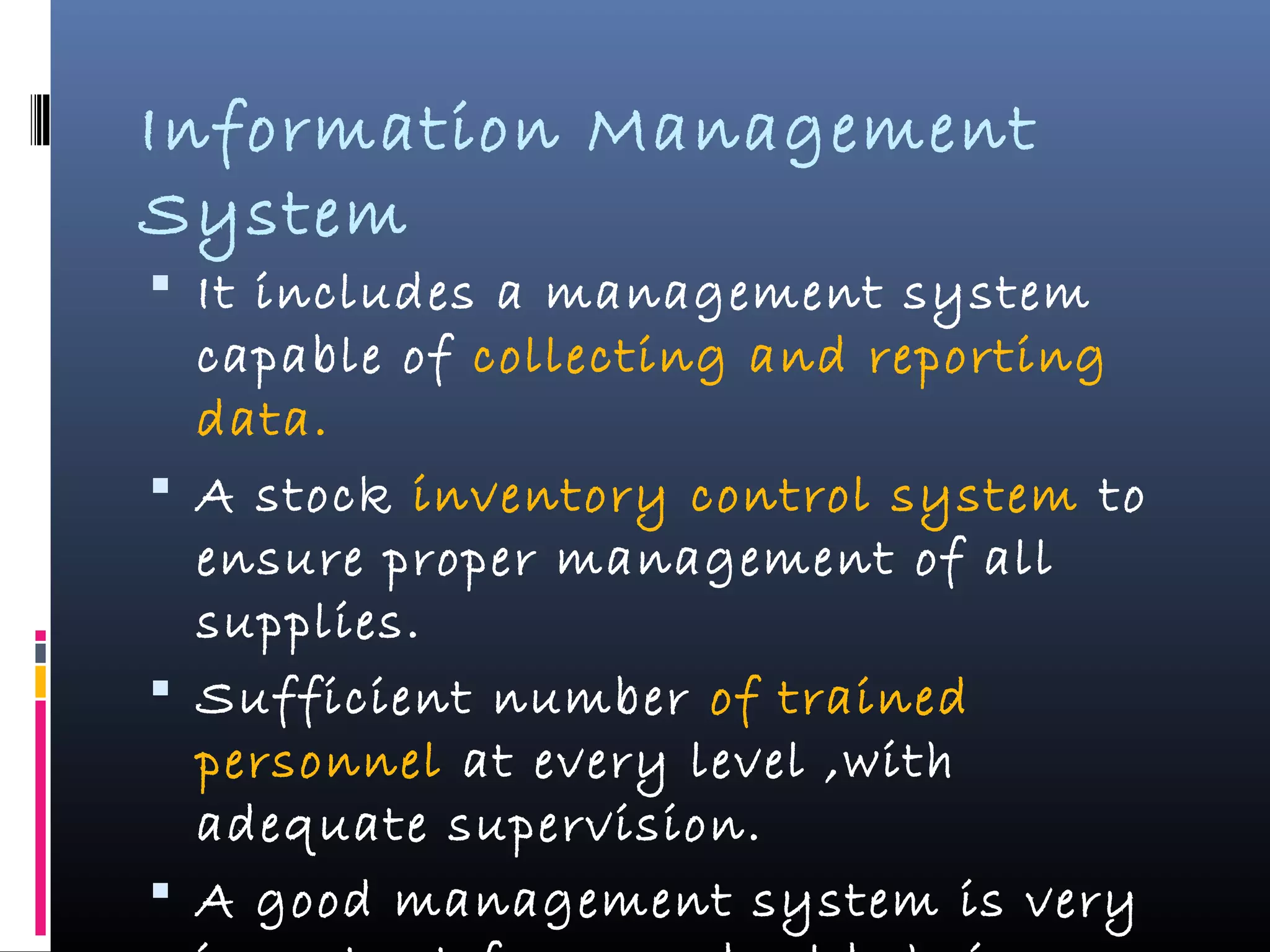 Information Management
System
 It includes a management system
capable of collecting and reporting
data.
 A stock inventory control system to
ensure proper management of all
supplies.
 Sufficient number of trained
personnel at every level ,with
adequate supervision.
 A good management system is very
 