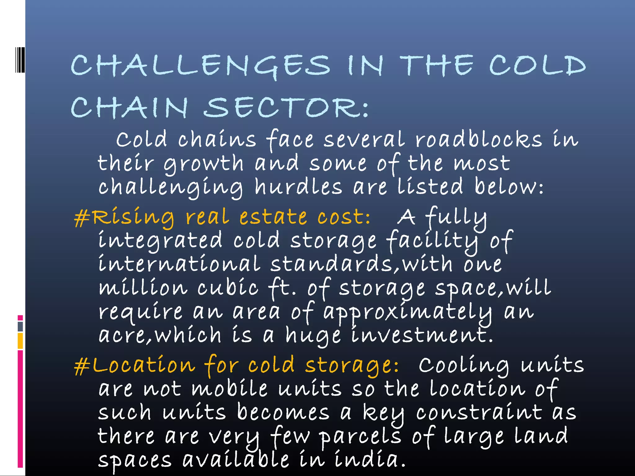 CHALLENGES IN THE COLD
CHAIN SECTOR:
Cold chains face several roadblocks in
their growth and some of the most
challenging hurdles are listed below:
#Rising real estate cost: A fully
integrated cold storage facility of
international standards,with one
million cubic ft. of storage space,will
require an area of approximately an
acre,which is a huge investment.
#Location for cold storage: Cooling units
are not mobile units so the location of
such units becomes a key constraint as
there are very few parcels of large land
spaces available in india.
 
