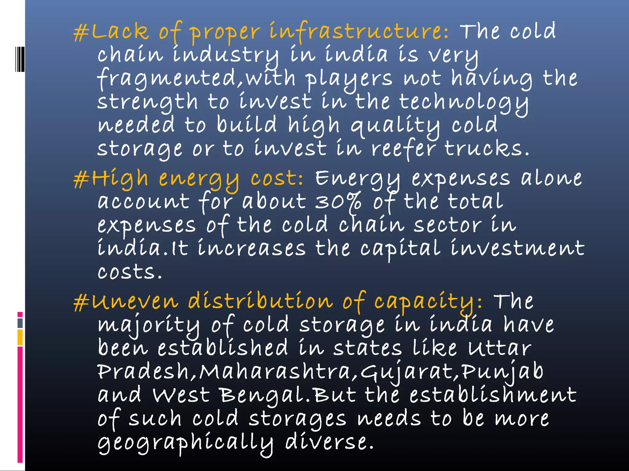 #Lack of proper infrastructure: The cold
chain industry in india is very
fragmented,with players not having the
strength to invest in the technology
needed to build high quality cold
storage or to invest in reefer trucks.
#High energy cost: Energy expenses alone
account for about 30% of the total
expenses of the cold chain sector in
india.It increases the capital investment
costs.
#Uneven distribution of capacity: The
majority of cold storage in india have
been established in states like Uttar
Pradesh,Maharashtra,Gujarat,Punjab
and West Bengal.But the establishment
of such cold storages needs to be more
geographically diverse.
 