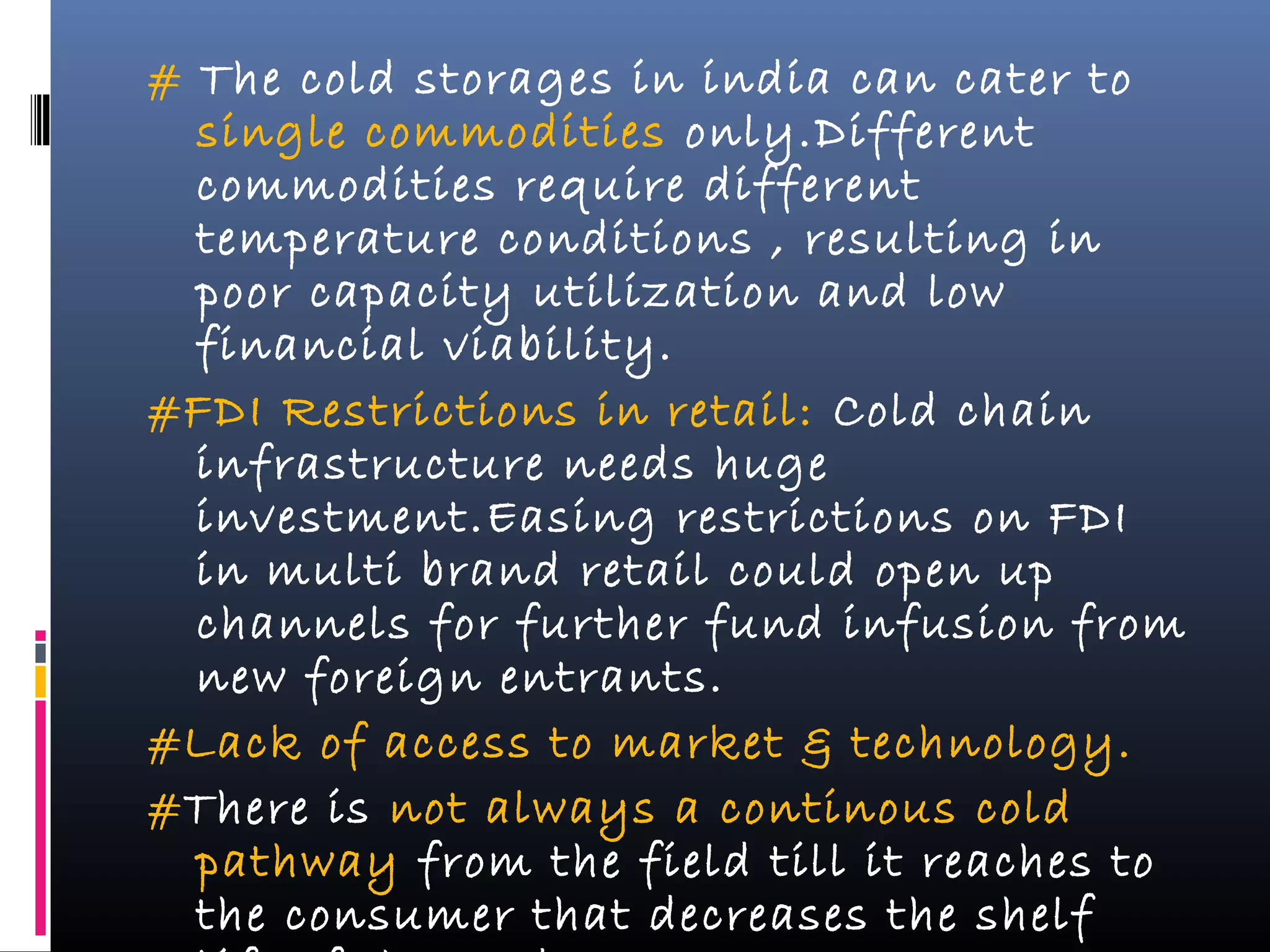 # The cold storages in india can cater to
single commodities only.Different
commodities require different
temperature conditions , resulting in
poor capacity utilization and low
financial viability.
#FDI Restrictions in retail: Cold chain
infrastructure needs huge
investment.Easing restrictions on FDI
in multi brand retail could open up
channels for further fund infusion from
new foreign entrants.
#Lack of access to market & technology.
#There is not always a continous cold
pathway from the field till it reaches to
the consumer that decreases the shelf
 
